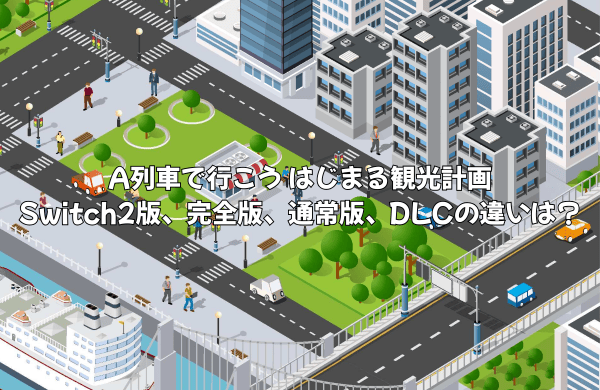 A列車で行こう はじまる観光計画Switch2版、完全版、通常版、DLCの違いは？どれを買うのがオススメ？